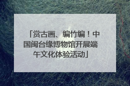 赏古画、编竹编!中国闽台缘博物馆开展端午文化体验活动