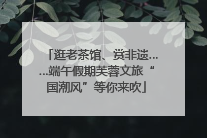 逛老茶馆、赏非遗……端午假期芙蓉文旅“国潮风”等你来吹