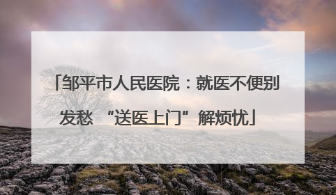 邹平市人民医院：就医不便别发愁 “送医上门”解烦忧