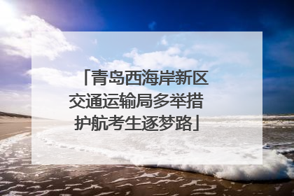 青岛西海岸新区交通运输局多举措护航考生逐梦路