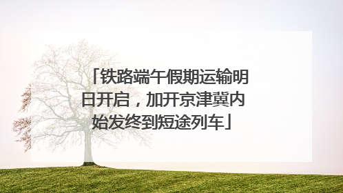 铁路端午假期运输明日开启，加开京津冀内始发终到短途列车