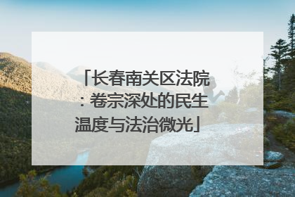 长春南关区法院：卷宗深处的民生温度与法治微光