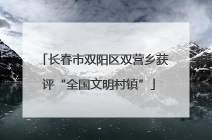长春市双阳区双营乡获评“全国文明村镇”