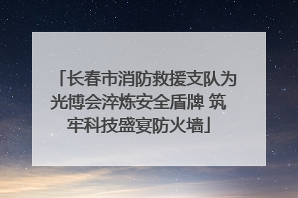 长春市消防救援支队为光博会淬炼安全盾牌 筑牢科技盛宴防火墙