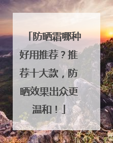 防晒霜哪种好用推荐？推荐十大款，防晒效果出众更温和！