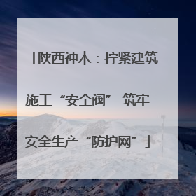 陕西神木：拧紧建筑施工“安全阀” 筑牢安全生产“防护网”