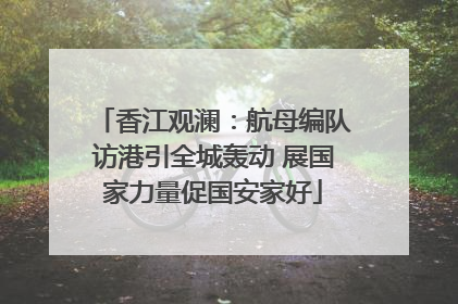 香江观澜：航母编队访港引全城轰动 展国家力量促国安家好
