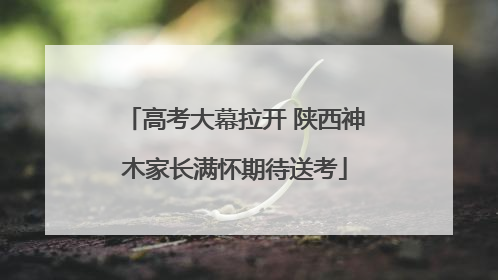 高考大幕拉开 陕西神木家长满怀期待送考