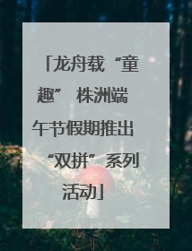 龙舟载“童趣” 株洲端午节假期推出“双拼”系列活动