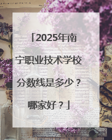 2025年南宁职业技术学校分数线是多少？哪家好？