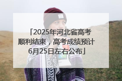 2025年河北省高考顺利结束，高考成绩预计6月25日左右公布