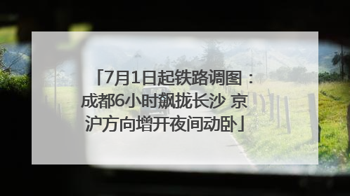 7月1日起铁路调图：成都6小时飙拢长沙 京沪方向增开夜间动卧