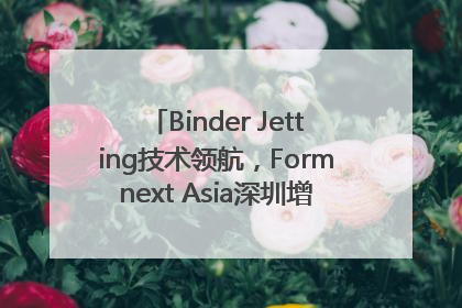 Binder Jetting技术领航，Formnext Asia深圳增材展解锁产业新动能